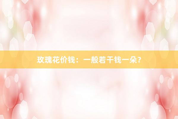 玫瑰花价钱：一般若干钱一朵？