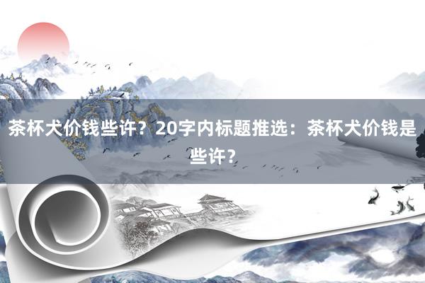 茶杯犬价钱些许？20字内标题推选：茶杯犬价钱是些许？